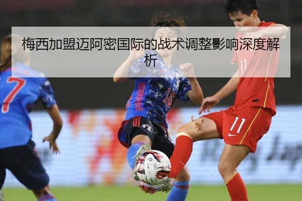 梅西加盟迈阿密国际的战术调整影响深度解析