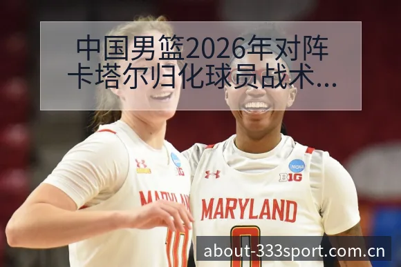 中国男篮2026年对阵卡塔尔归化球员战术价值全解析 - 333体育