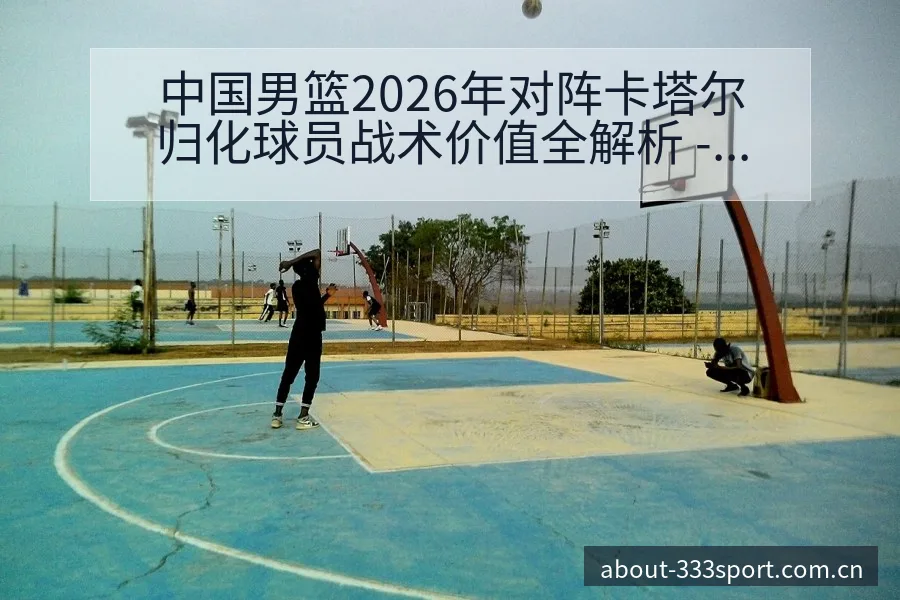 中国男篮2026年对阵卡塔尔归化球员战术价值全解析 - 333体育
